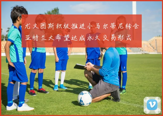 尤文图斯积极推进小马尔蒂尼转会亚特兰大希望达成永久交易形式