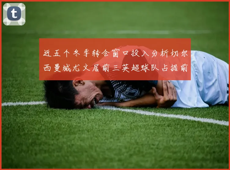 近五个冬季转会窗口投入分析切尔西曼城尤文居前三英超球队占据前十五名中的七席