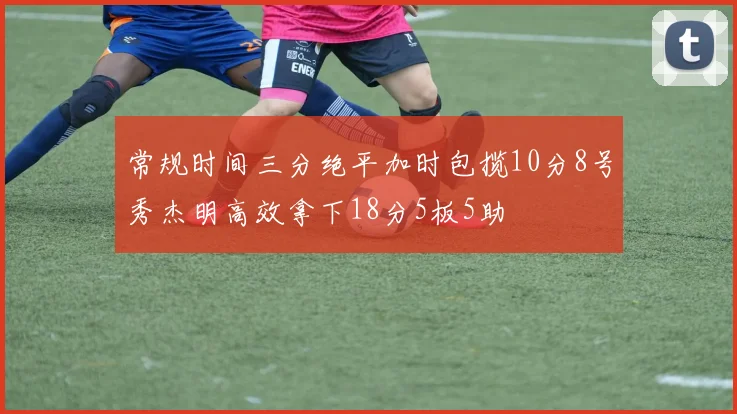 常规时间三分绝平加时包揽10分8号秀杰明高效拿下18分5板5助