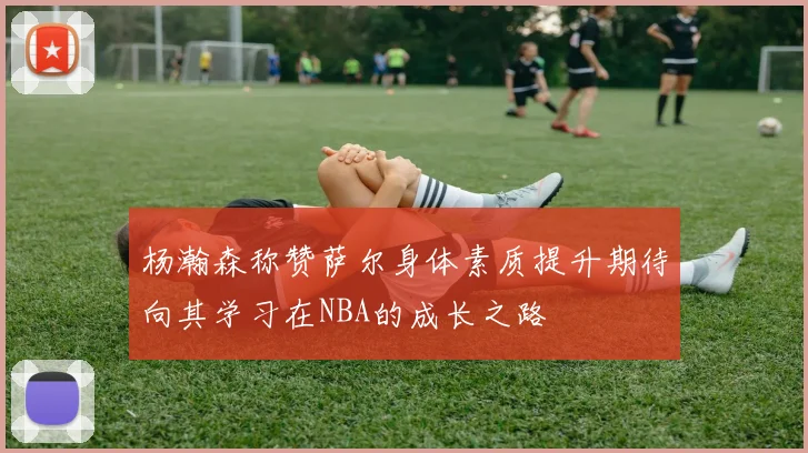 杨瀚森称赞萨尔身体素质提升期待向其学习在NBA的成长之路
