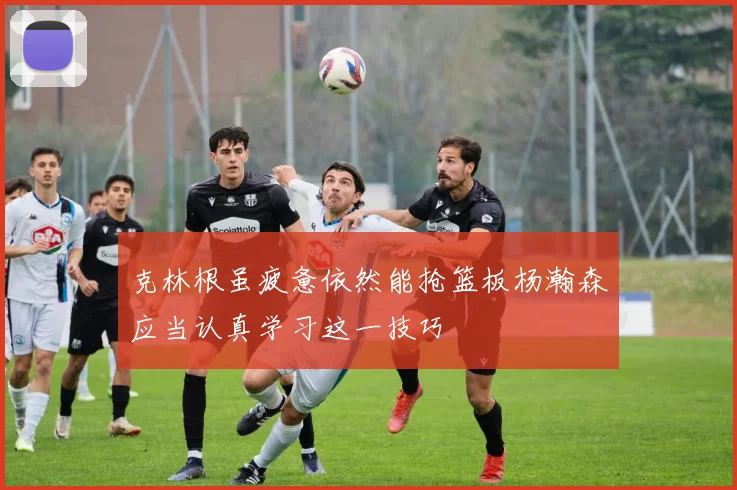 克林根虽疲惫依然能抢篮板杨瀚森应当认真学习这一技巧