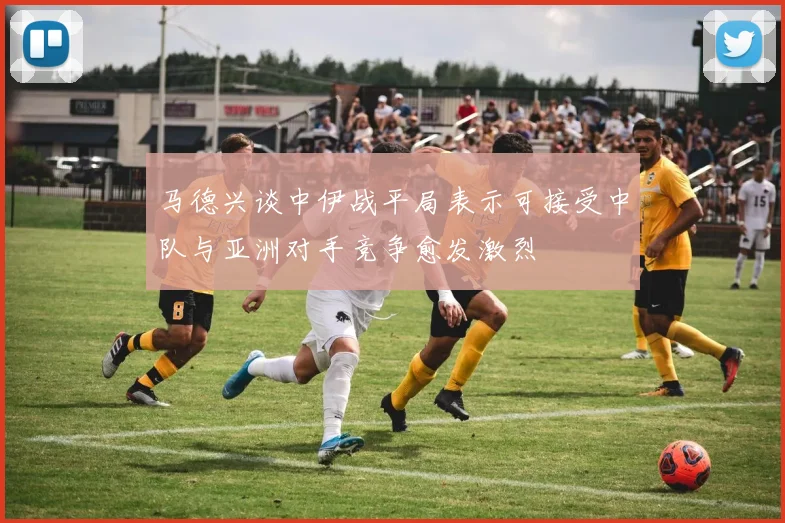 马德兴谈中伊战平局表示可接受中队与亚洲对手竞争愈发激烈