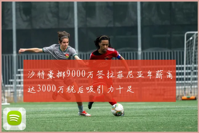 沙特豪掷9000万签拉菲尼亚年薪高达3000万税后吸引力十足
