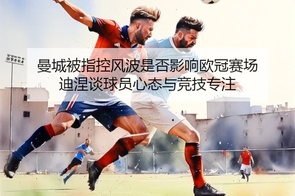 曼城被指控风波是否影响欧冠赛场 迪涅谈球员心态与竞技专注 - yaxin
